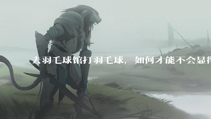 去羽毛球馆打羽毛球，如何才能不会显得太菜 ?